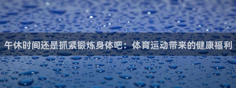 飞速体育和雷动体育：午休时间还是抓紧锻炼身体吧：体育运动带来的健康福利