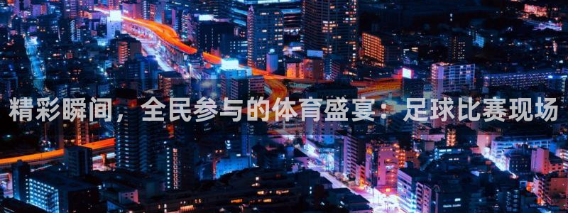 飞速体育爱足球的谢宇宁：精彩瞬间，全民参与的体育盛宴：足球比赛现场